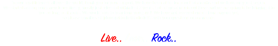 To our loyal listeners all over the world, thank you for your support. We have been at his for about 18 months and we have only just begun. We started adding some new tunes finally, mostly just released within last 2 years. Lots of great music out there and we are going to be bringing it to you as long as it rocks. We would love to hear from you guys! We have not received emails from anyone yet, so please email us at tjdowd@RocketRadio.NYC with your questions or comments. Live.. Love.. Rock..