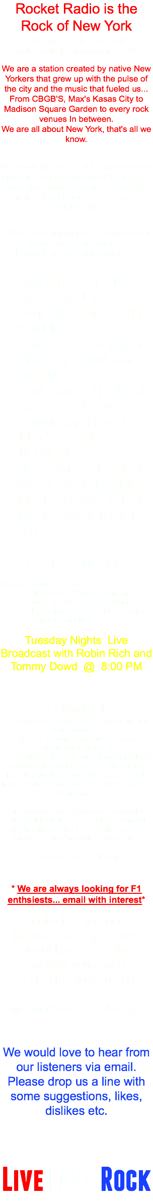 Rocket Radio is the Rock of New York We are Rock and Roll Rocket Radio is streaming music 24/7. We are a station created by native New Yorkers that grew up with the pulse of the city and the music that fueled us... From CBGB'S, Max's Kasas City to Madison Square Garden to every rock venues In between. We are all about New York, that's all we know. We would like to take this opportunity to introduce a new member of the team, a broadcast professional, JC Rocker! Tune into The House of Hard Rocks at 10PM daily. RR is continuing quest to support local bands, artist and venues. Below is our upcoming events... April 6th - The Neal Alpert Band @ Connolys 45th St NYC 9:00PM April 21st - Vertigo @ Victors in Hawthorne 900PM April 26th - The Neal Alpert Band...Ottos ( Shrunking Head ) 14th Street NYC 10:00PM May 28th - The Neal Alpert Band...Rocking for The Troops, (Fleet Week) Staten Island, NYC Radio Schedule Monday through Friday ....... Blues Rock - 8:00 am to noon ....... Pulse of NYC - Noon to 10pm ....... JC Rocker's House of Hard Rocks 10pm to Midnight Tuesday Nights Live Broadcast with Robin Rich and Tommy Dowd @ 8:00 PM Formula 1 Breaking News Ladies and Gentleman Start your engines... The Fi season is upon us. First race is scheduled for March 25. RocketRadio.NYC will attempt simulcast broadcasting during the race. We will be broadcasting live during the races, we will have 25 phone lines open for discussion and comments... Our Formula 1 Live Broadcast show will be during all formula 1 races this season will begin with the First Race of the season March 25, the Austrailian Grand Prix. Check for local TV listings * We are always looking for F1 enthsiests... email with interest* Contact us for more information or questions about Rocket Radio. Learn how you can be a part of the movement! tjdowd@rocketradio.nyc We would love to hear from our listeners via email. Please drop us a line with some suggestions, likes, dislikes etc. Live Love Rock